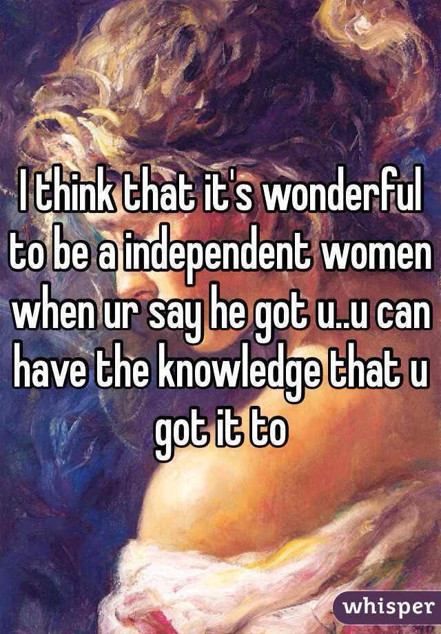 I think that it's wonderful to be a independent women when ur say he got u..u can have the knowledge that u got it to 