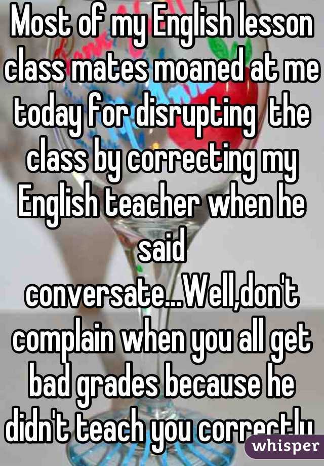 Most of my English lesson class mates moaned at me today for disrupting  the class by correcting my English teacher when he said conversate...Well,don't complain when you all get bad grades because he didn't teach you correctly.   
