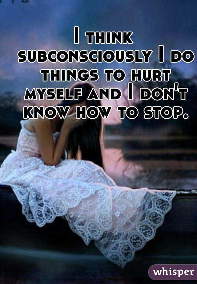 I think subconsciously I do things to hurt myself and I don't know how to stop.