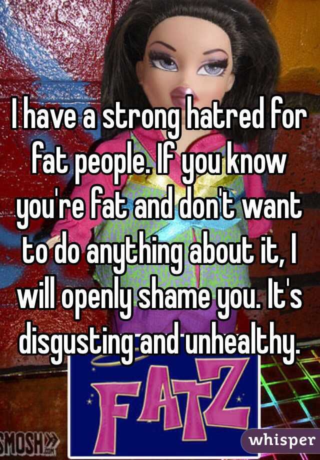 I have a strong hatred for fat people. If you know you're fat and don't want to do anything about it, I will openly shame you. It's disgusting and unhealthy. 