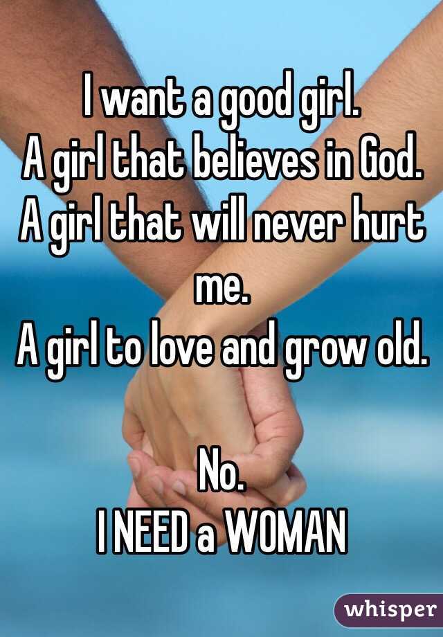 I want a good girl. 
A girl that believes in God.
A girl that will never hurt me. 
A girl to love and grow old. 

No. 
I NEED a WOMAN