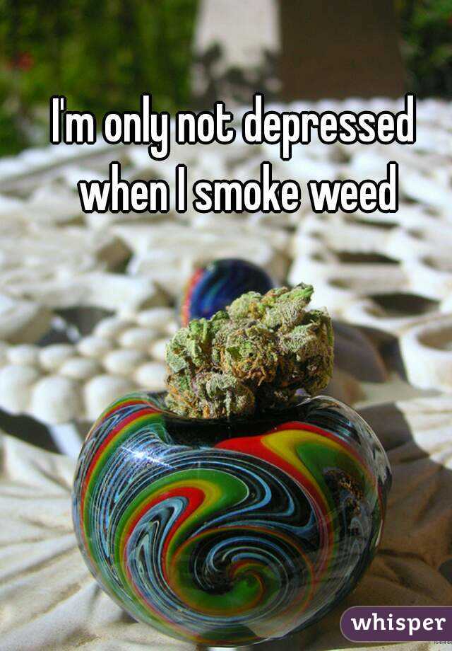 I'm only not depressed when I smoke weed
