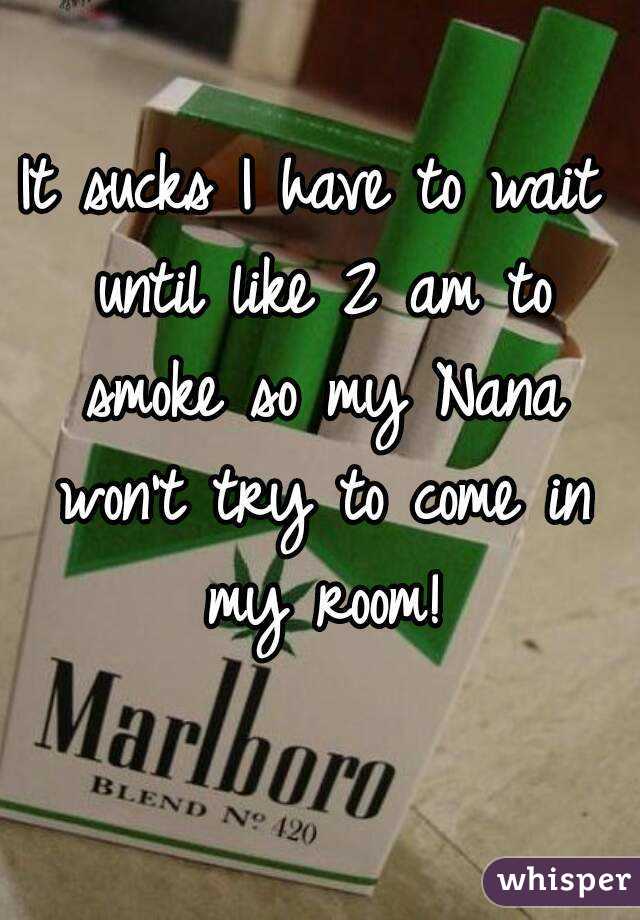 It sucks I have to wait until like 2 am to smoke so my Nana won't try to come in my room!