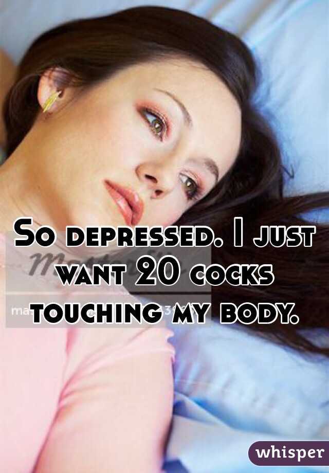 So depressed. I just want 20 cocks touching my body.