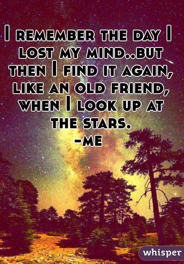 I remember the day I lost my mind..but then I find it again, like an old friend, when I look up at the stars.
-me
