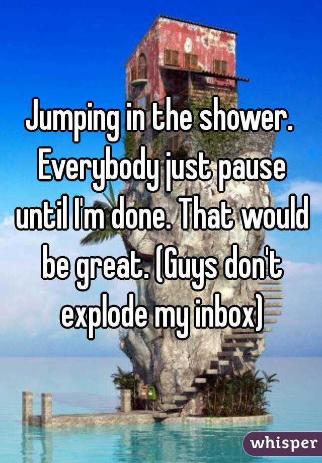 Jumping in the shower. Everybody just pause until I'm done. That would be great. (Guys don't explode my inbox)