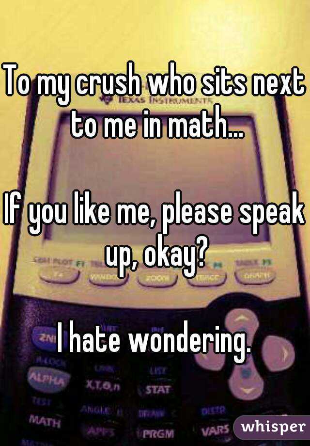 To my crush who sits next to me in math...

If you like me, please speak up, okay?

I hate wondering.