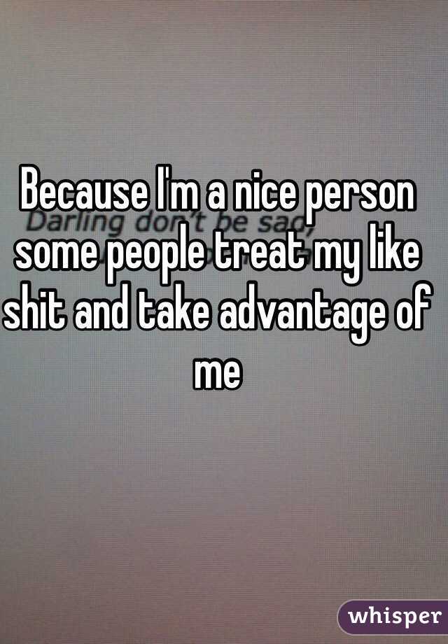 Because I'm a nice person some people treat my like shit and take advantage of me