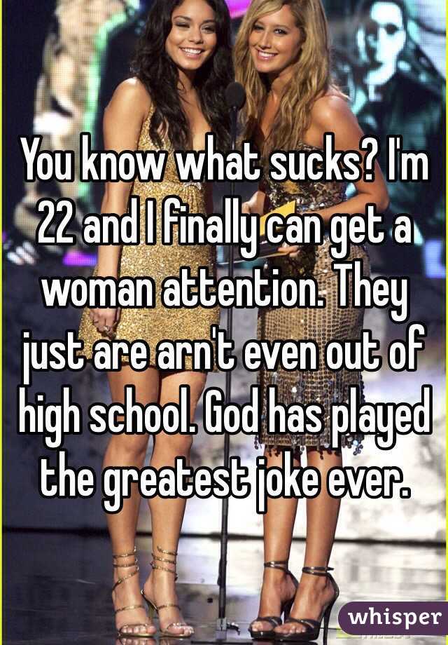 You know what sucks? I'm 22 and I finally can get a woman attention. They just are arn't even out of high school. God has played the greatest joke ever. 