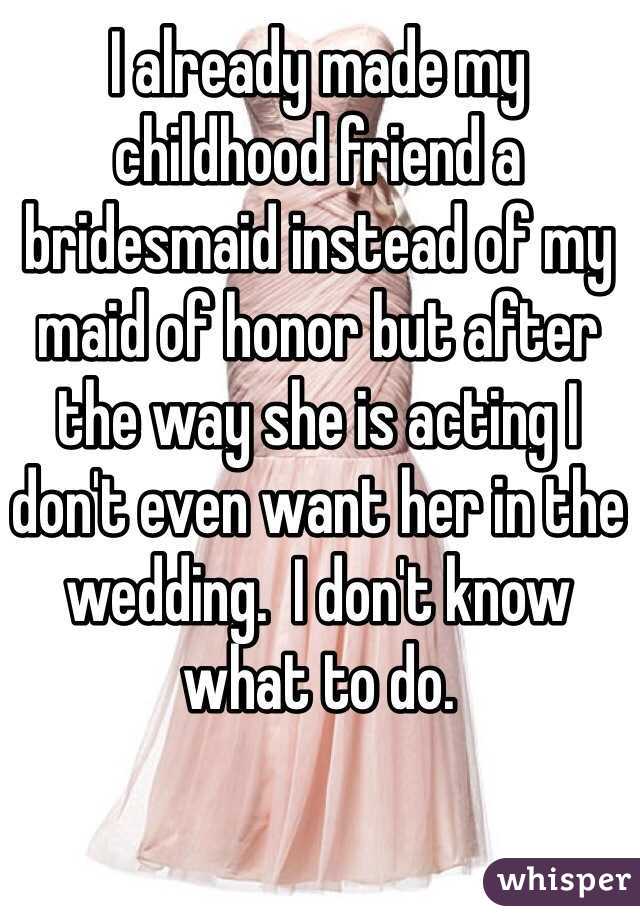 I already made my childhood friend a bridesmaid instead of my maid of honor but after the way she is acting I don't even want her in the wedding.  I don't know what to do.