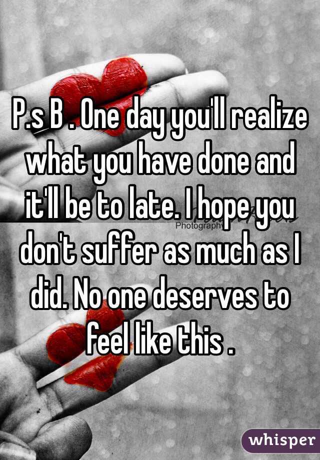 P.s B . One day you'll realize what you have done and it'll be to late. I hope you don't suffer as much as I did. No one deserves to feel like this . 