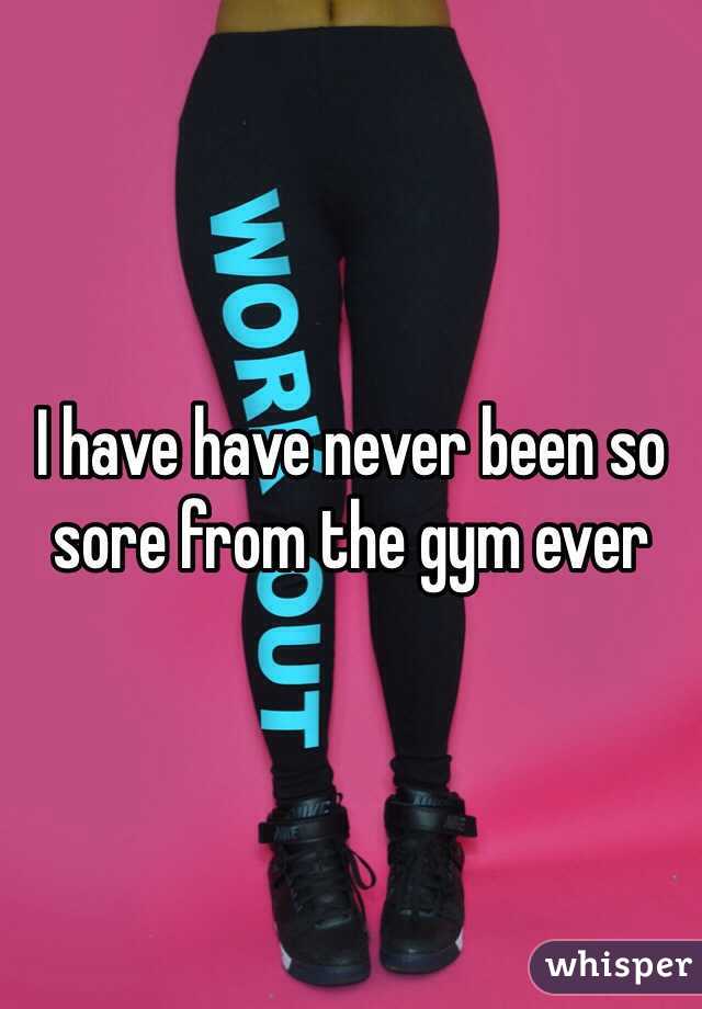 I have have never been so sore from the gym ever 