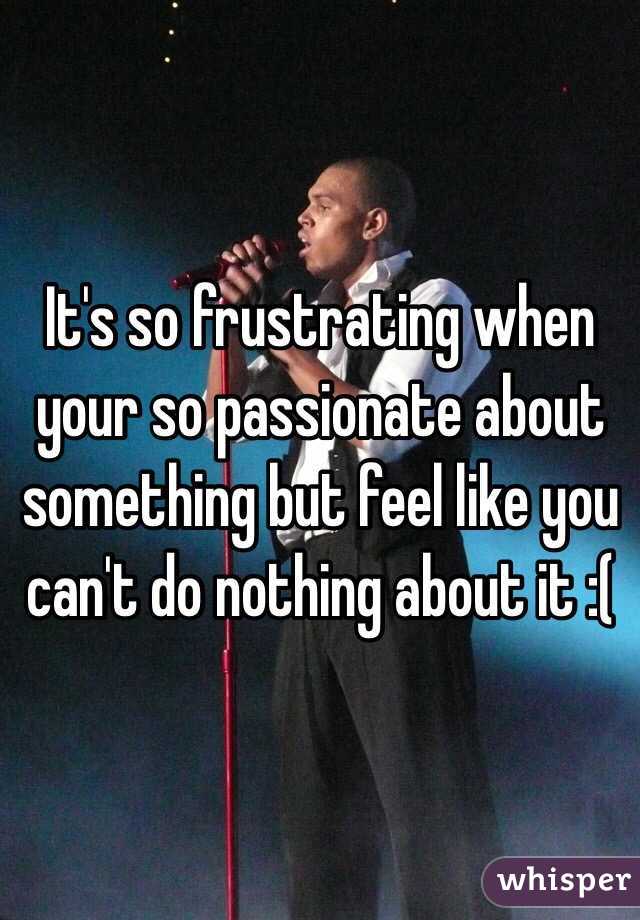 It's so frustrating when your so passionate about something but feel like you can't do nothing about it :( 
