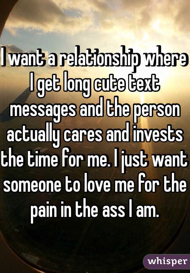 I want a relationship where I get long cute text messages and the person actually cares and invests the time for me. I just want someone to love me for the pain in the ass I am. 