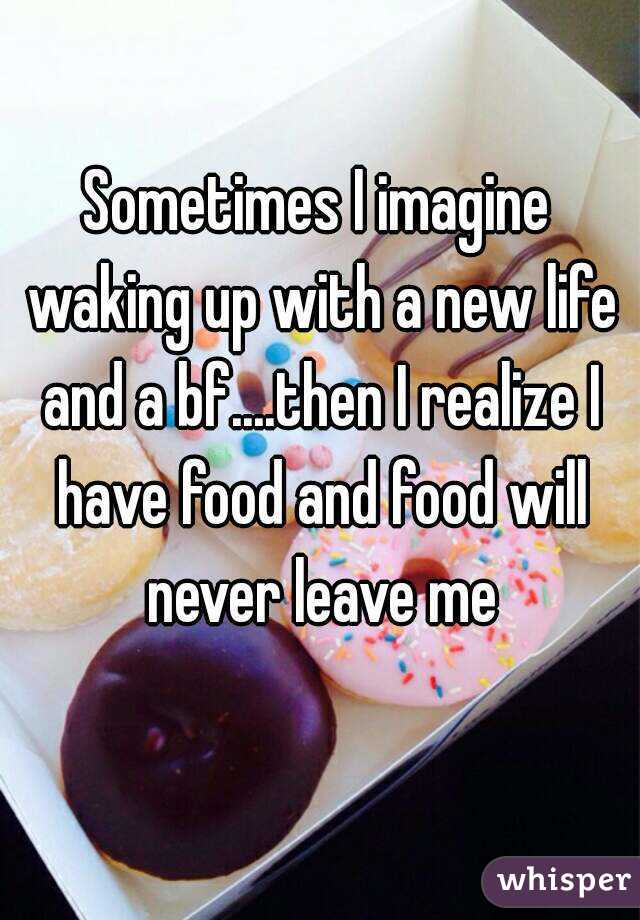 Sometimes I imagine waking up with a new life and a bf....then I realize I have food and food will never leave me