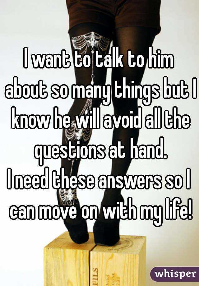 I want to talk to him about so many things but I know he will avoid all the questions at hand.
I need these answers so I can move on with my life!