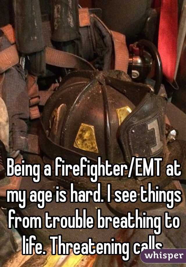 Being a firefighter/EMT at my age is hard. I see things from trouble breathing to life. Threatening calls.  