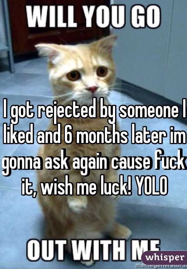 I got rejected by someone I liked and 6 months later im gonna ask again cause fuck it, wish me luck! YOLO 