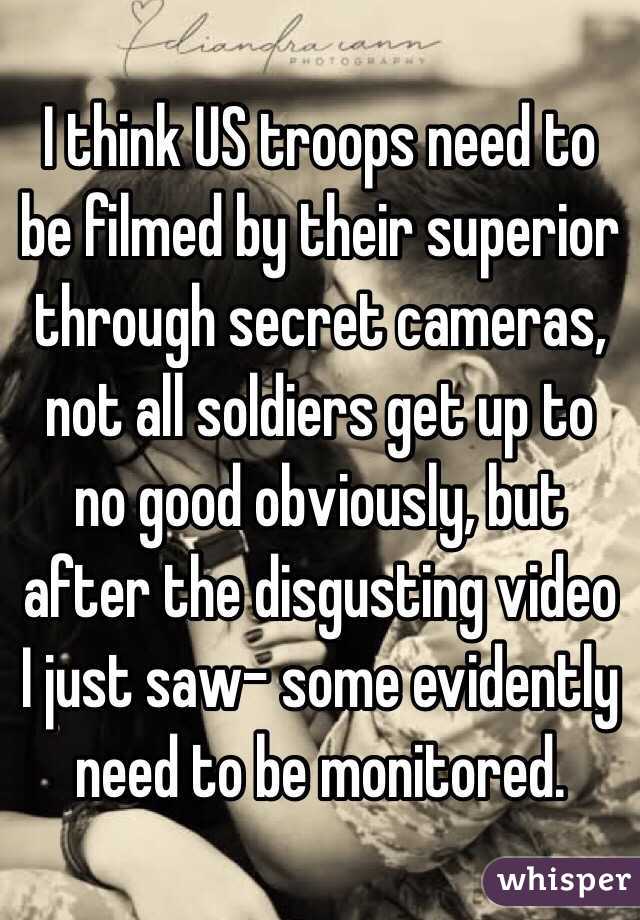 I think US troops need to be filmed by their superior through secret cameras, not all soldiers get up to no good obviously, but after the disgusting video I just saw- some evidently need to be monitored.
