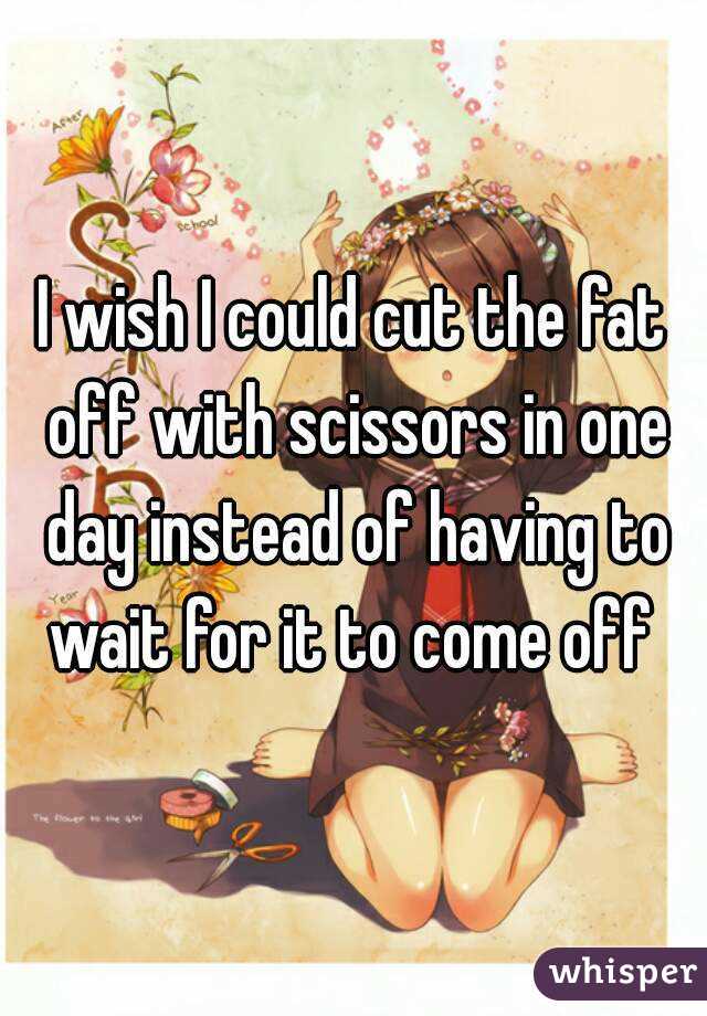 I wish I could cut the fat off with scissors in one day instead of having to wait for it to come off 