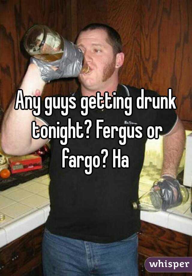 Any guys getting drunk tonight? Fergus or fargo? Ha 