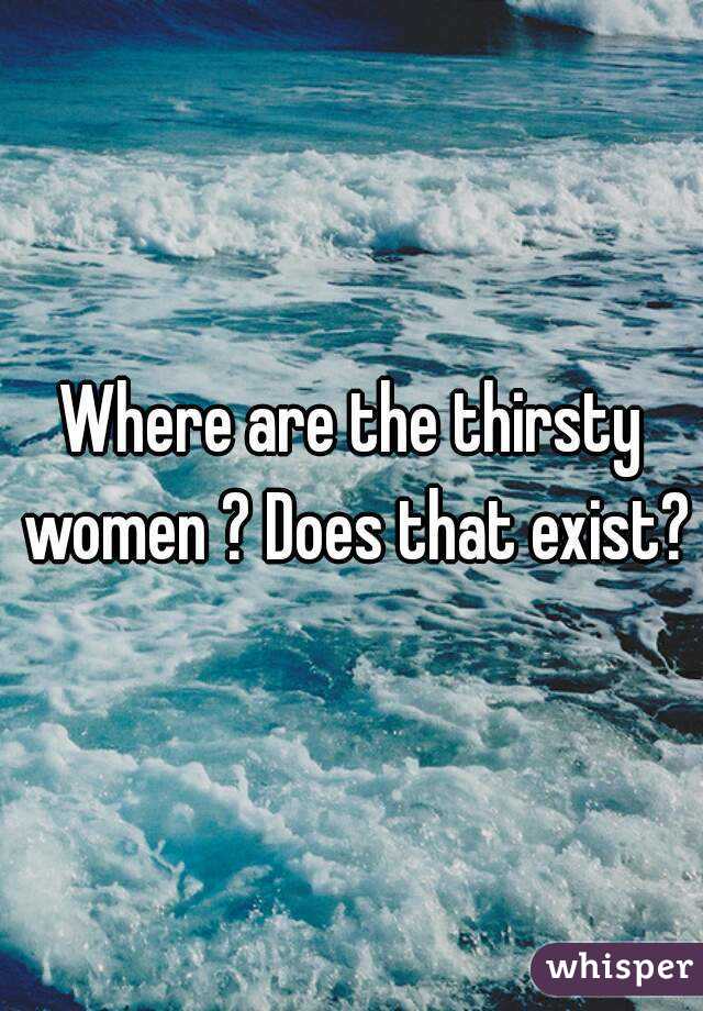 Where are the thirsty women ? Does that exist?