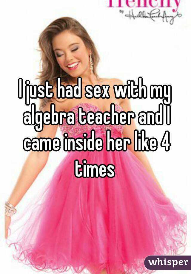 I just had sex with my algebra teacher and I came inside her like 4 times 
