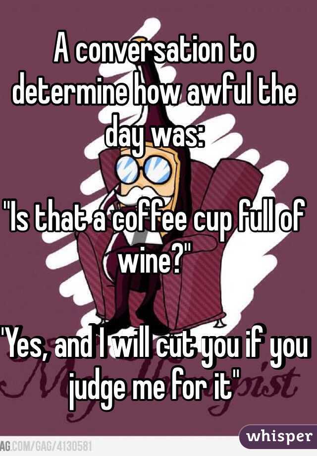 A conversation to determine how awful the day was:

"Is that a coffee cup full of wine?"

"Yes, and I will cut you if you judge me for it" 