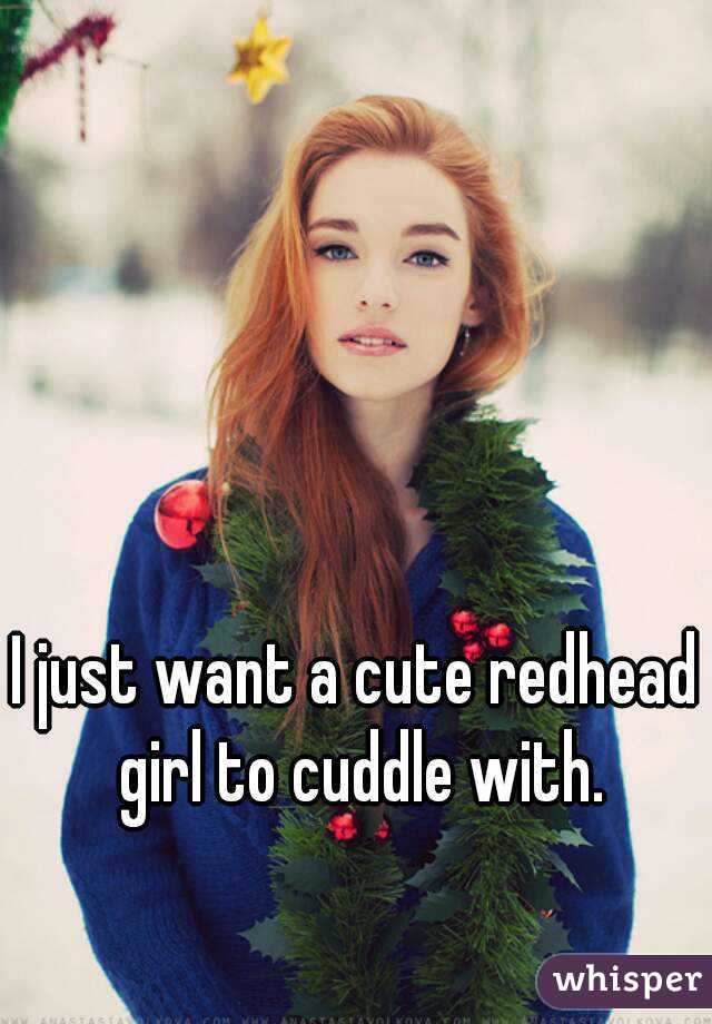 I just want a cute redhead girl to cuddle with.