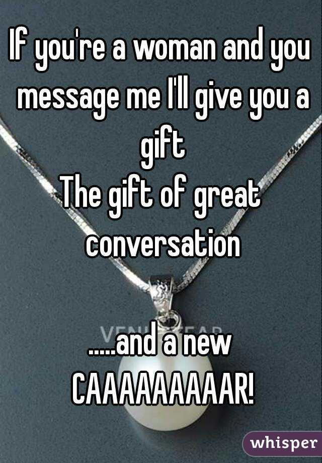 If you're a woman and you message me I'll give you a gift
The gift of great conversation

.....and a new CAAAAAAAAAR!