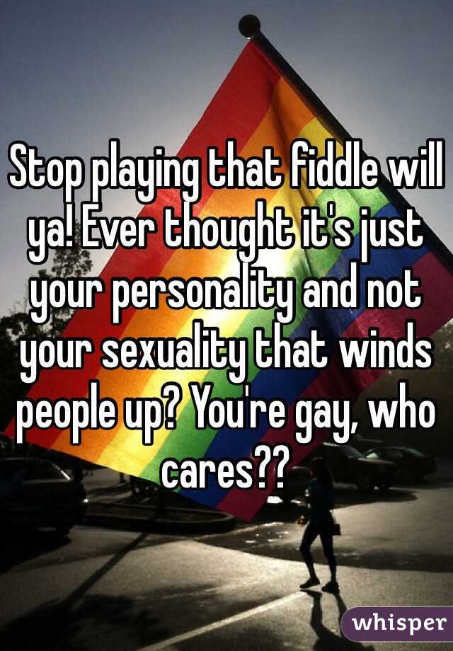 Stop playing that fiddle will ya! Ever thought it's just your personality and not your sexuality that winds people up? You're gay, who cares?? 