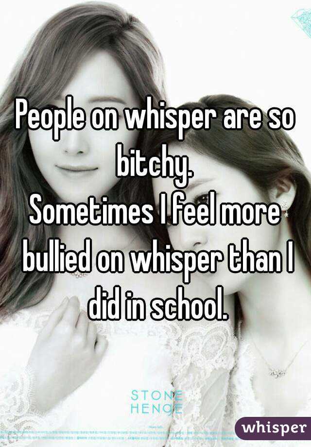 People on whisper are so bitchy. 
Sometimes I feel more bullied on whisper than I did in school.