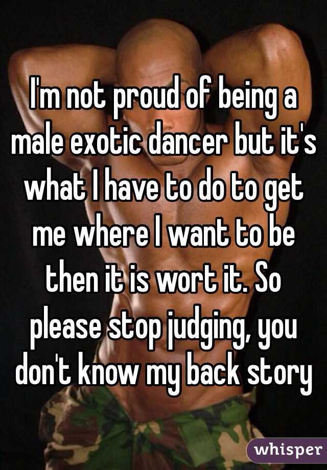 I'm not proud of being a male exotic dancer but it's what I have to do to get me where I want to be then it is wort it. So please stop judging, you don't know my back story