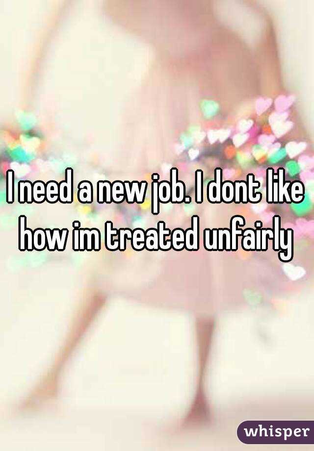 I need a new job. I dont like how im treated unfairly 