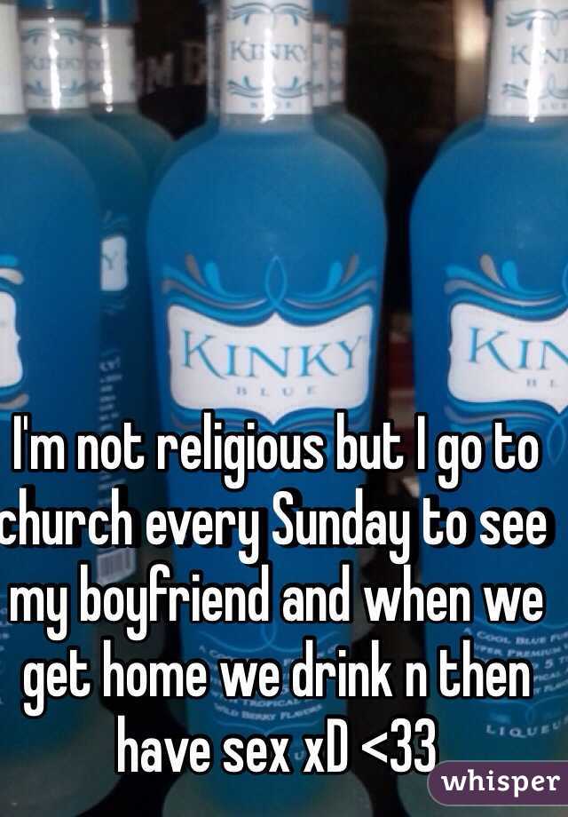 I'm not religious but I go to church every Sunday to see my boyfriend and when we get home we drink n then have sex xD <33