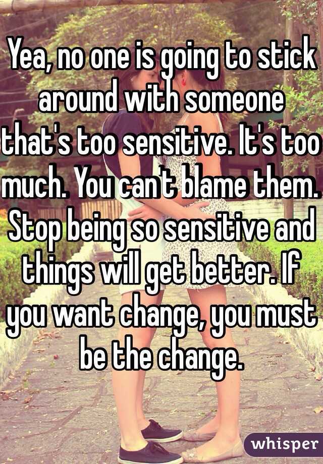 Yea, no one is going to stick around with someone that's too sensitive. It's too much. You can't blame them. Stop being so sensitive and things will get better. If you want change, you must be the change.