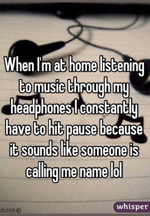 When I'm at home listening to music through my headphones I constantly have to hit pause because it sounds like someone is calling me name lol