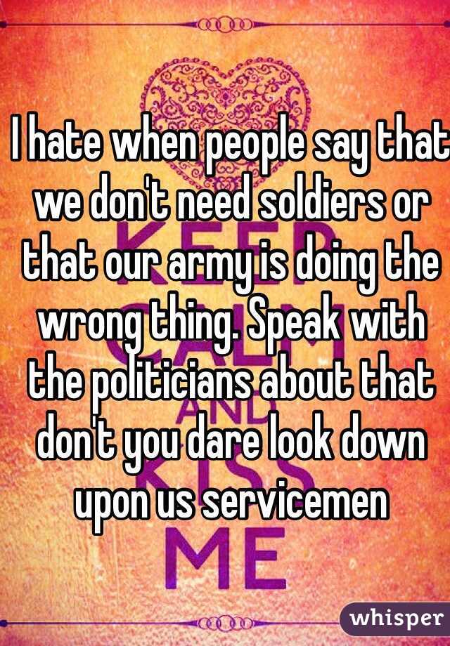 I hate when people say that we don't need soldiers or that our army is doing the wrong thing. Speak with the politicians about that don't you dare look down upon us servicemen