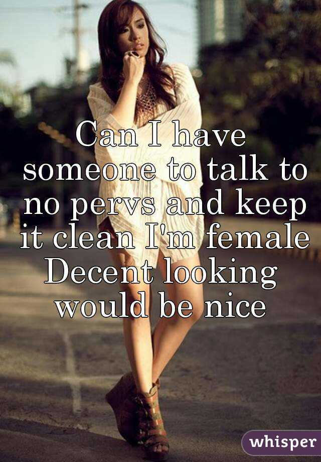 Can I have someone to talk to no pervs and keep it clean I'm female
Decent looking would be nice 
