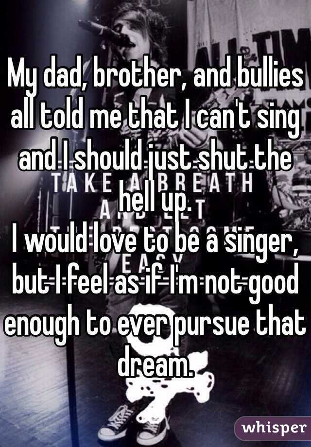 My dad, brother, and bullies all told me that I can't sing and I should just shut the hell up. 
I would love to be a singer, but I feel as if I'm not good enough to ever pursue that dream. 