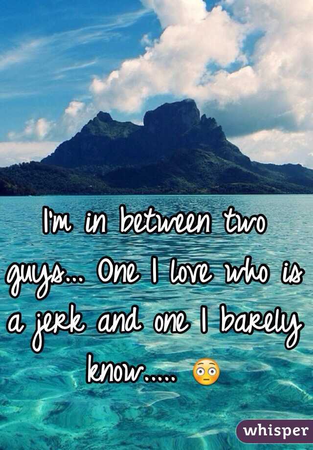 I'm in between two guys... One I love who is a jerk and one I barely know..... 😳