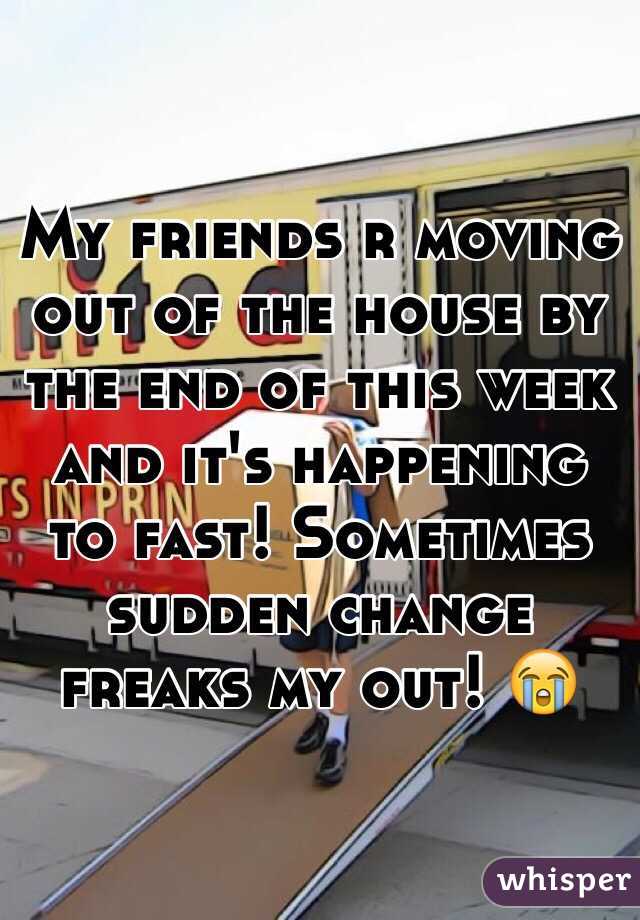 My friends r moving out of the house by the end of this week and it's happening to fast! Sometimes sudden change freaks my out! 😭