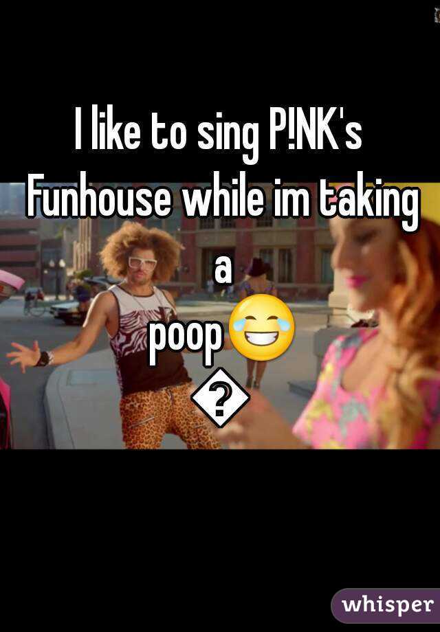 I like to sing P!NK's Funhouse while im taking a poop😂😂