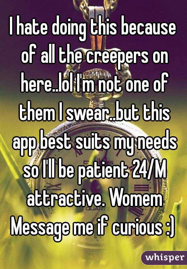 I hate doing this because of all the creepers on here..lol I'm not one of them I swear..but this app best suits my needs so I'll be patient 24/M attractive. Womem Message me if curious :) 
