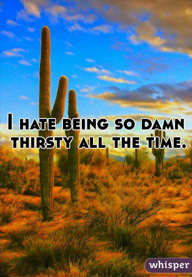 I hate being so damn thirsty all the time.