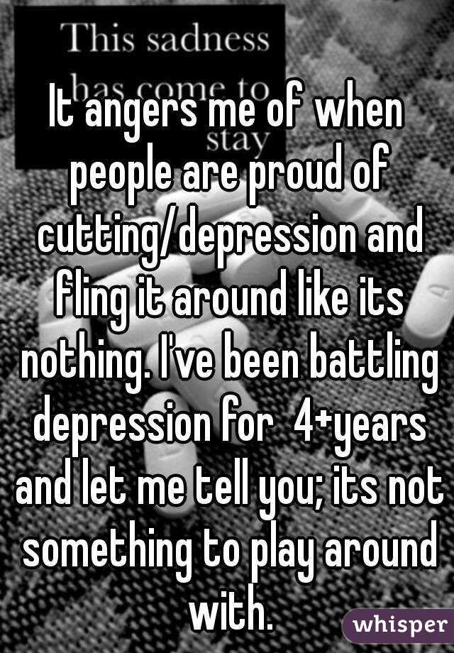 It angers me of when people are proud of cutting/depression and fling it around like its nothing. I've been battling depression for  4+years and let me tell you; its not something to play around with.