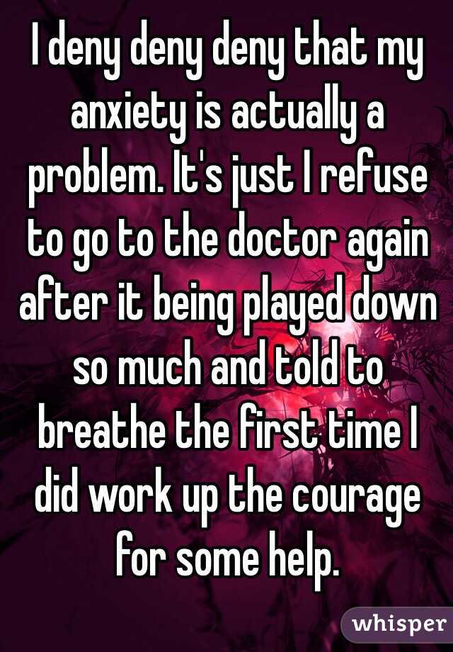 I deny deny deny that my anxiety is actually a problem. It's just I refuse to go to the doctor again after it being played down so much and told to breathe the first time I did work up the courage for some help.
