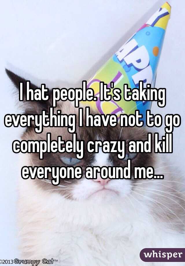 I hat people. It's taking everything I have not to go completely crazy and kill everyone around me...