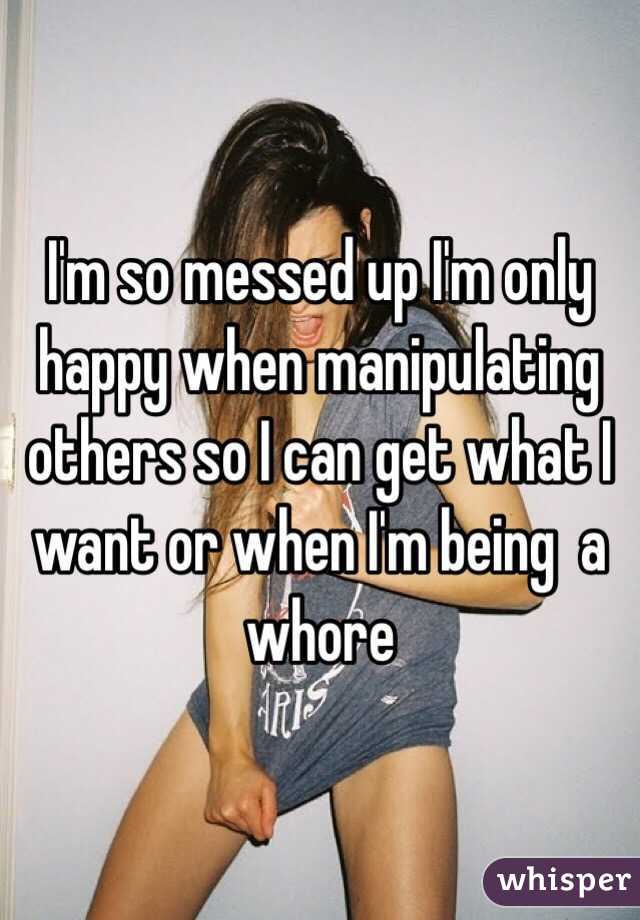 I'm so messed up I'm only happy when manipulating others so I can get what I want or when I'm being  a whore