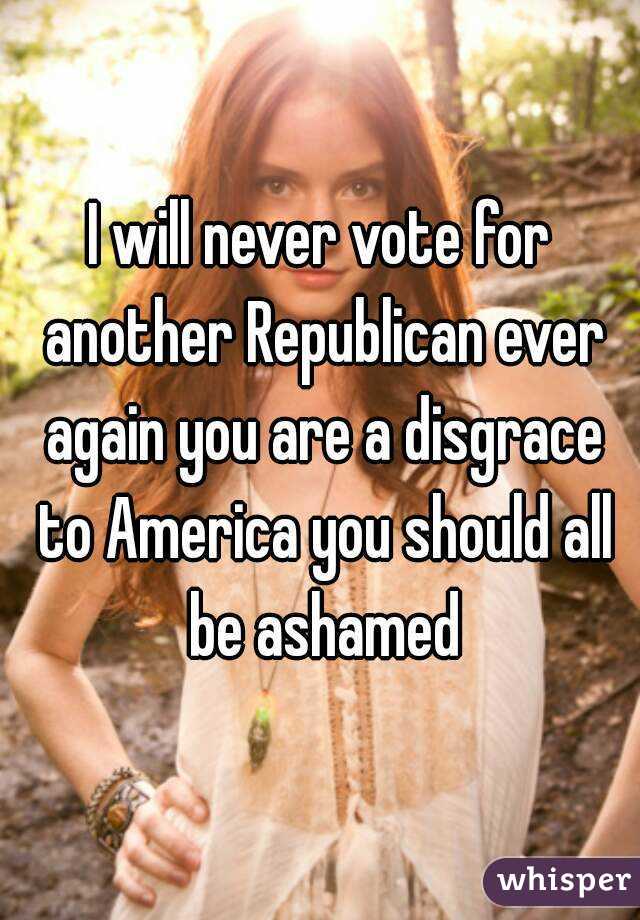 I will never vote for another Republican ever again you are a disgrace to America you should all be ashamed